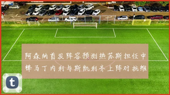 阿森纳首发阵容预测热苏斯担任中锋马丁内利与斯凯利齐上阵对抗维拉