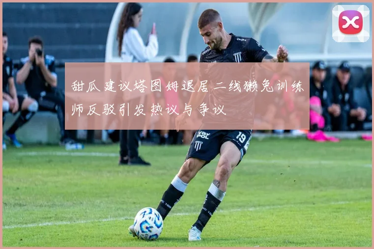 甜瓜建议塔图姆退居二线獭兔训练师反驳引发热议与争议