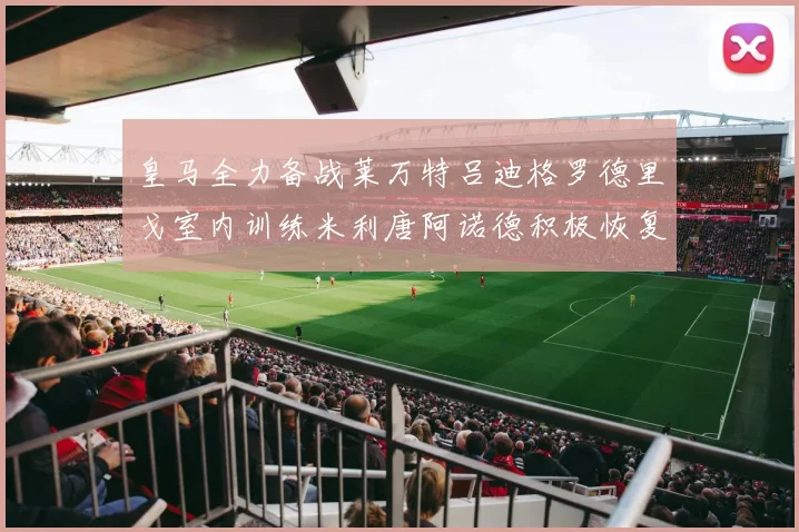 皇马全力备战莱万特吕迪格罗德里戈室内训练米利唐阿诺德积极恢复状态