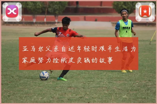 亚马尔父亲自述年轻时艰辛生活为家庭努力捡纸皮卖钱的故事