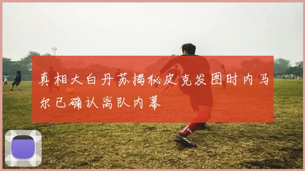 真相大白丹苏揭秘皮克发图时内马尔已确认离队内幕