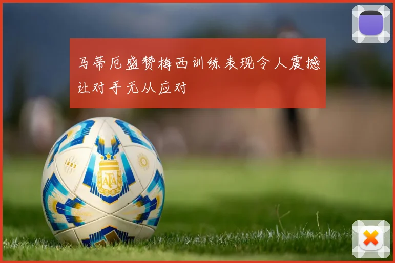 马蒂厄盛赞梅西训练表现令人震撼让对手无从应对