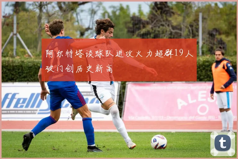 阿尔特塔谈球队进攻火力超群19人破门创历史新高