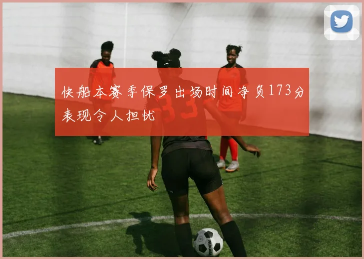 快船本赛季保罗出场时间净负173分表现令人担忧